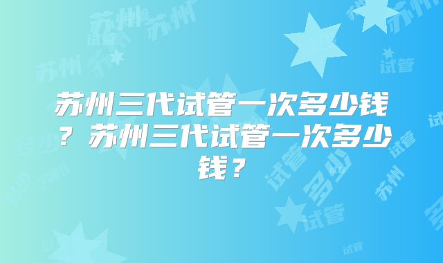 苏州三代试管一次多少钱?苏州三代试管一次多少钱?