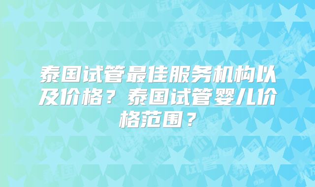 泰国试管最佳服务机构以及价格？泰国试管婴儿价格范围？