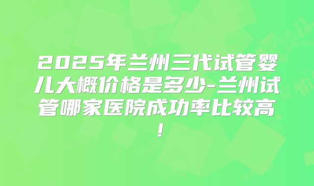 2025年兰州三代试管婴儿大概价格是多少-兰州试管哪家医院成功率比较高!
