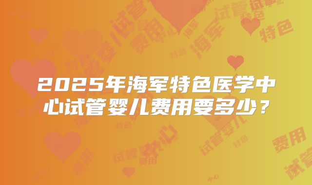 2025年海军特色医学中心试管婴儿费用要多少？