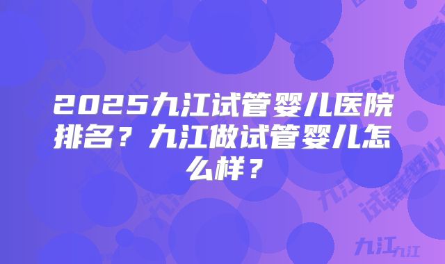 2025九江试管婴儿医院排名？九江做试管婴儿怎么样？