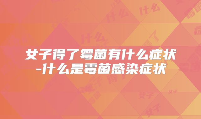 女子得了霉菌有什么症状-什么是霉菌感染症状