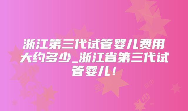 浙江第三代试管婴儿费用大约多少_浙江省第三代试管婴儿！