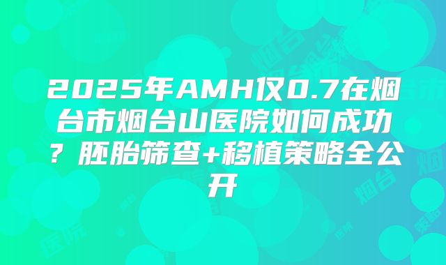 2025年AMH仅0.7在烟台市烟台山医院如何成功?胚胎筛查+移植策略全公开