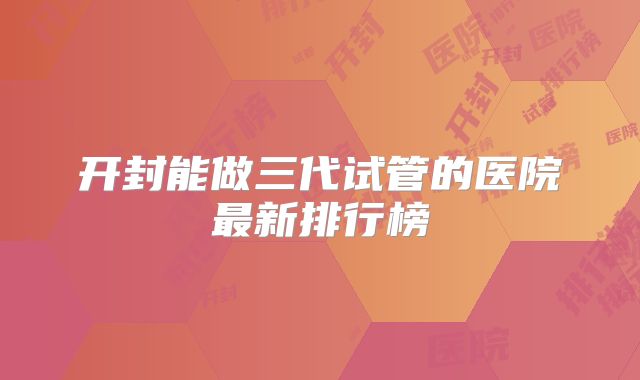 开封能做三代试管的医院最新排行榜