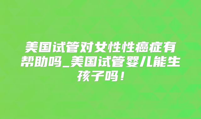 美国试管对女性性癌症有帮助吗_美国试管婴儿能生孩子吗！