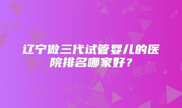 辽宁做三代试管婴儿的医院排名哪家好？