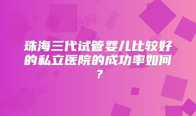 珠海三代试管婴儿比较好的私立医院的成功率如何？
