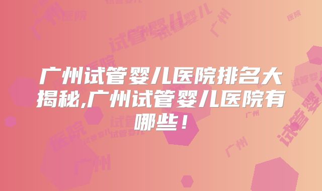 广州试管婴儿医院排名大揭秘,广州试管婴儿医院有哪些！