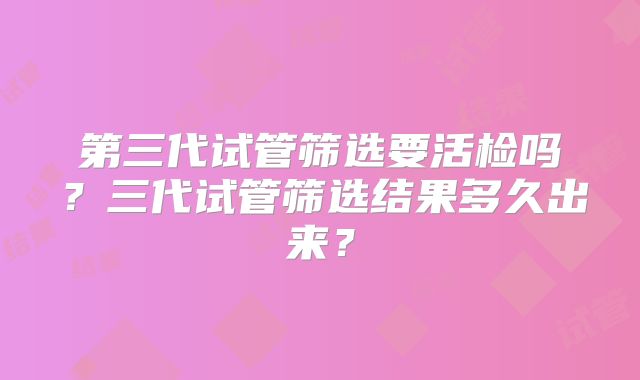 第三代试管筛选要活检吗？三代试管筛选结果多久出来？