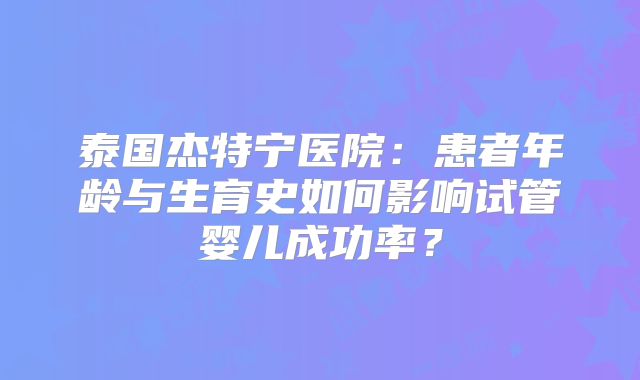 泰国杰特宁医院:患者年龄与生育史如何影响试管婴儿成功率?