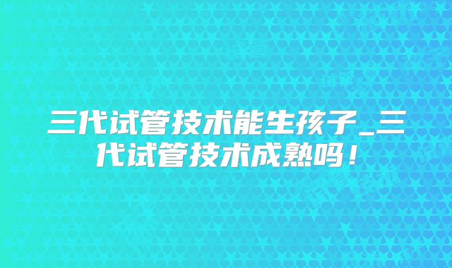 三代试管技术能生孩子_三代试管技术成熟吗!