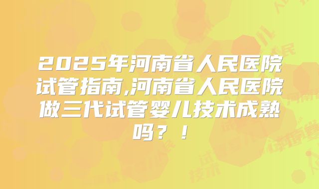2025年河南省人民医院试管指南,河南省人民医院做三代试管婴儿技术成熟吗?!