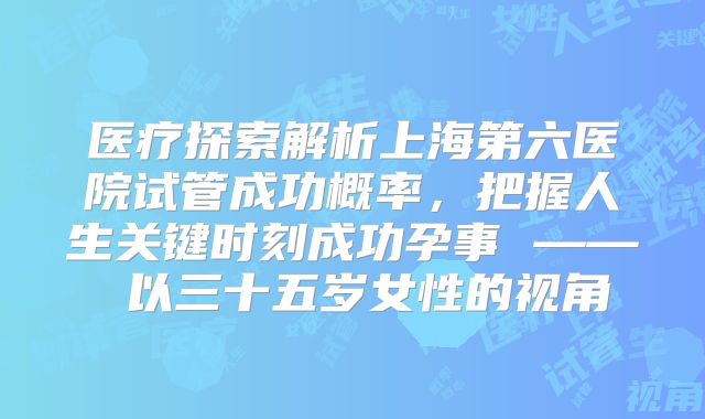 医疗探索解析上海第六医院试管成功概率，把握人生关键时刻成功孕事 —— 以三十五岁女性的视角