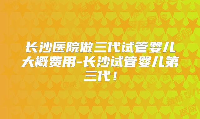 长沙医院做三代试管婴儿大概费用-长沙试管婴儿第三代！