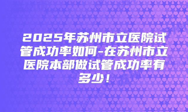 2025年苏州市立医院试管成功率如何-在苏州市立医院本部做试管成功率有多少！