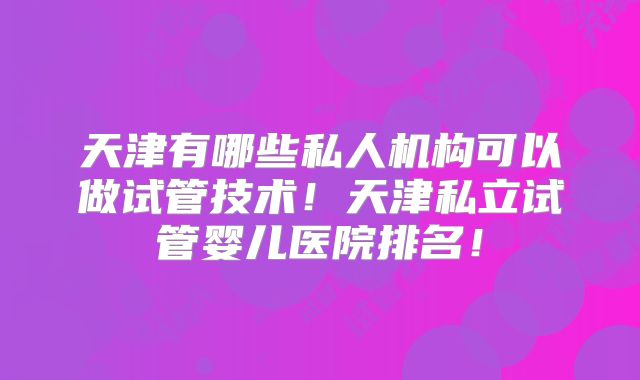 天津有哪些私人机构可以做试管技术！天津私立试管婴儿医院排名！