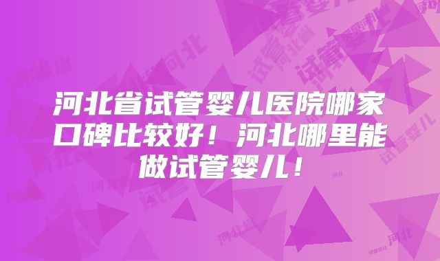 河北省试管婴儿医院哪家口碑比较好！河北哪里能做试管婴儿！