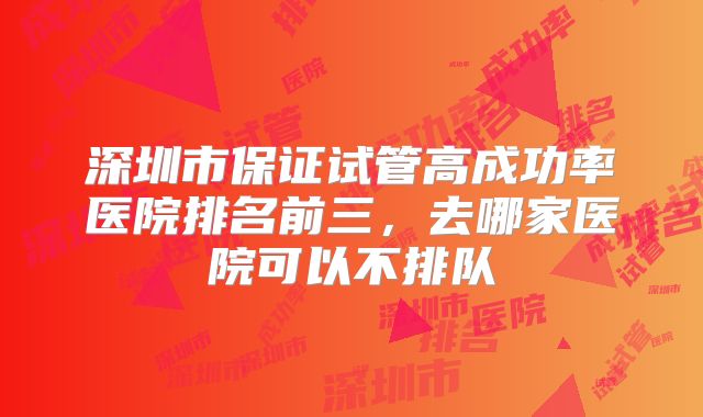 深圳市保证试管高成功率医院排名前三，去哪家医院可以不排队