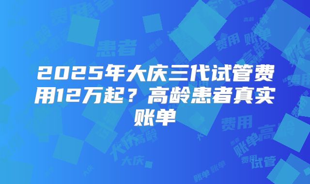 2025年大庆三代试管费用12万起？高龄患者真实账单