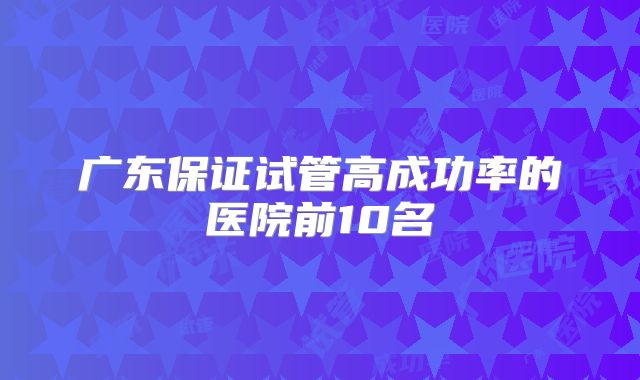 广东保证试管高成功率的医院前10名