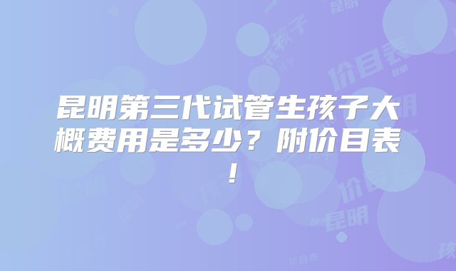 昆明第三代试管生孩子大概费用是多少？附价目表！