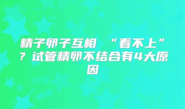 精子卵子互相 “看不上”？试管精卵不结合有4大原因