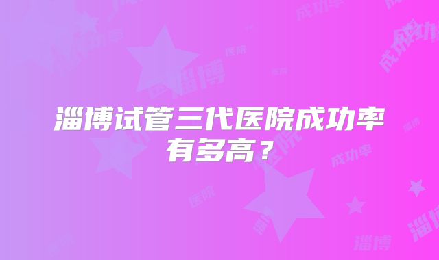 淄博试管三代医院成功率有多高？