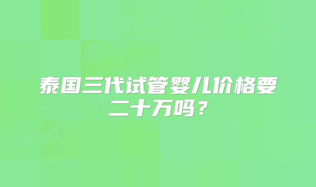 泰国三代试管婴儿价格要二十万吗？