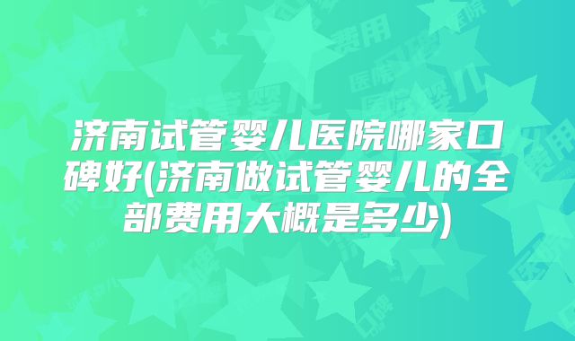 济南试管婴儿医院哪家口碑好(济南做试管婴儿的全部费用大概是多少)
