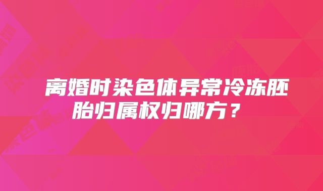 ‌离婚时染色体异常冷冻胚胎归属权归哪方？‌