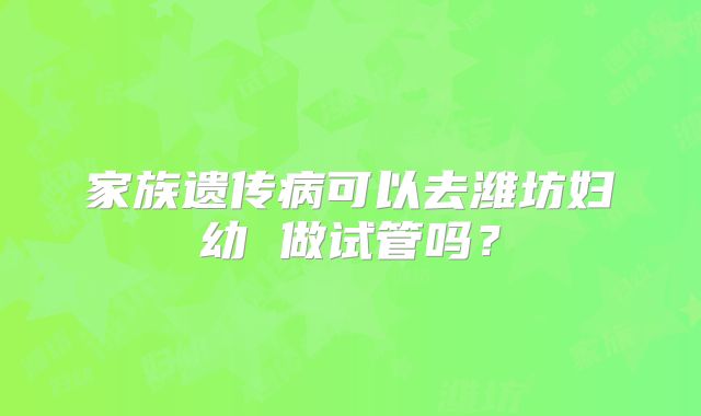 家族遗传病可以去潍坊妇幼 做试管吗?