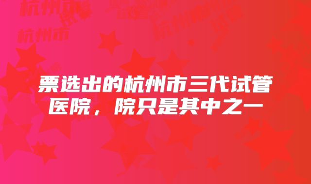 票选出的杭州市三代试管医院,院只是其中之一