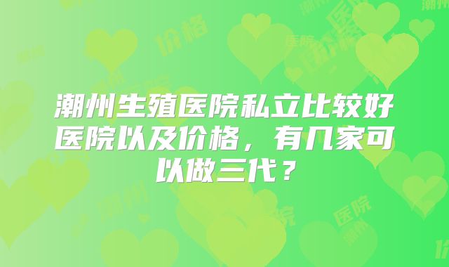 潮州生殖医院私立比较好医院以及价格，有几家可以做三代？