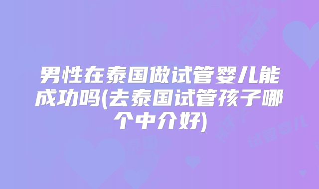 男性在泰国做试管婴儿能成功吗(去泰国试管孩子哪个中介好)