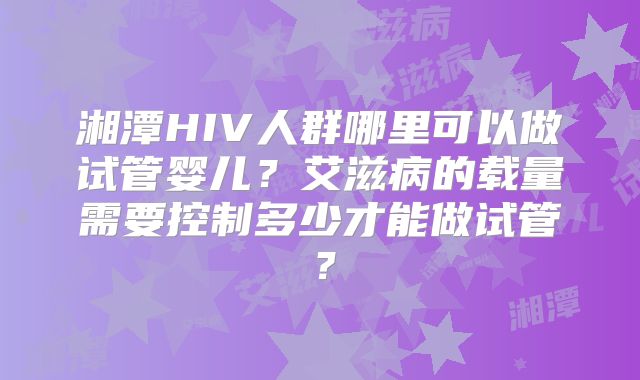 湘潭HIV人群哪里可以做试管婴儿？艾滋病的载量需要控制多少才能做试管？