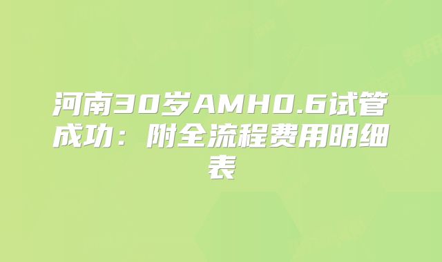 河南30岁AMH0.6试管成功：附全流程费用明细表