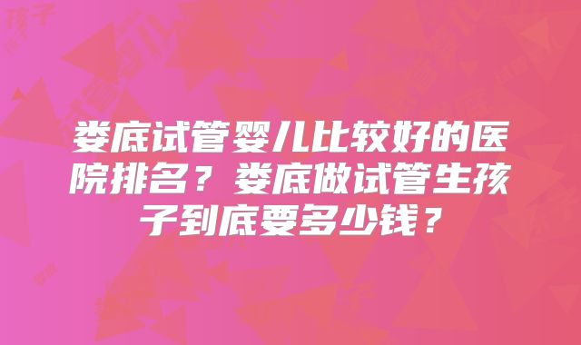 娄底试管婴儿比较好的医院排名？娄底做试管生孩子到底要多少钱？