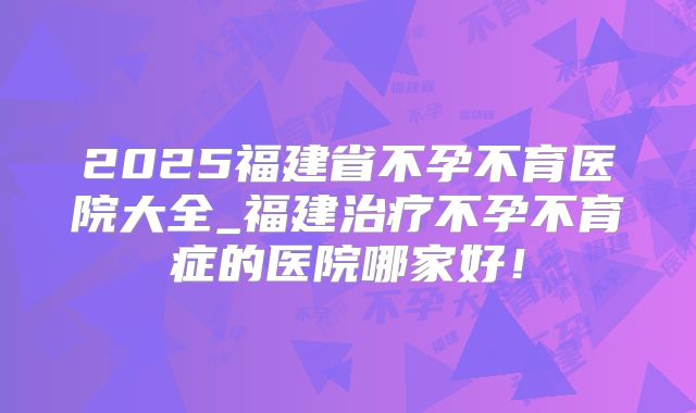 2025福建省不孕不育医院大全_福建治疗不孕不育症的医院哪家好!