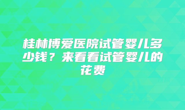 桂林博爱医院试管婴儿多少钱？来看看试管婴儿的花费
