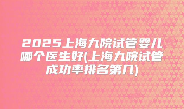 2025上海九院试管婴儿哪个医生好(上海九院试管成功率排名第几)