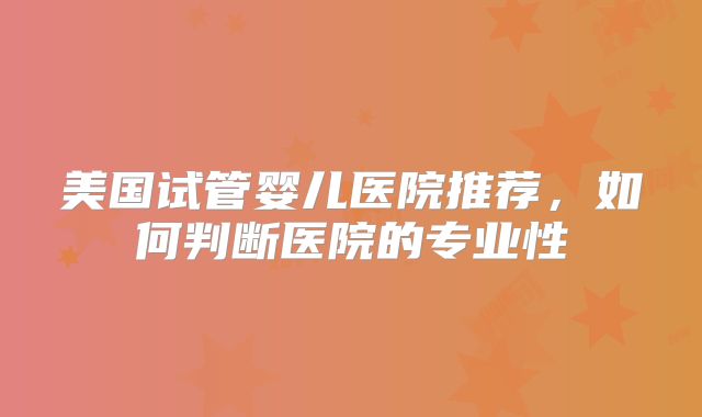 美国试管婴儿医院推荐，如何判断医院的专业性
