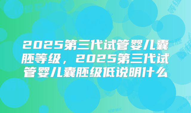 2025第三代试管婴儿囊胚等级,2025第三代试管婴儿囊胚级低说明什么