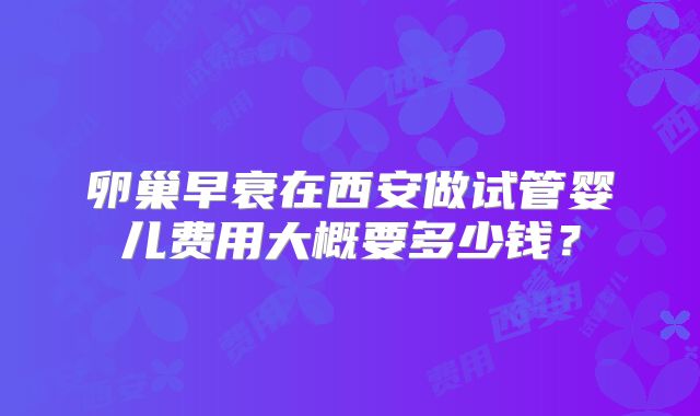 卵巢早衰在西安做试管婴儿费用大概要多少钱?