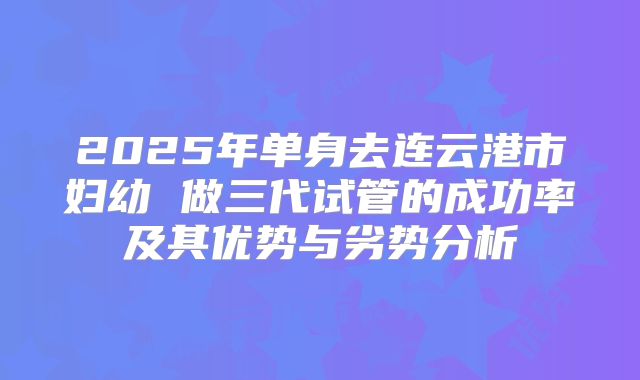 2025年单身去连云港市妇幼 做三代试管的成功率及其优势与劣势分析