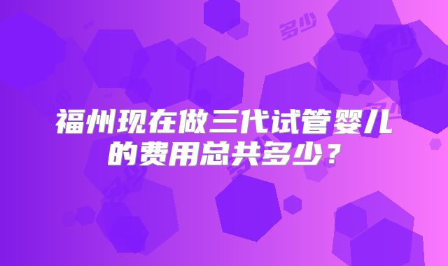 福州现在做三代试管婴儿的费用总共多少？