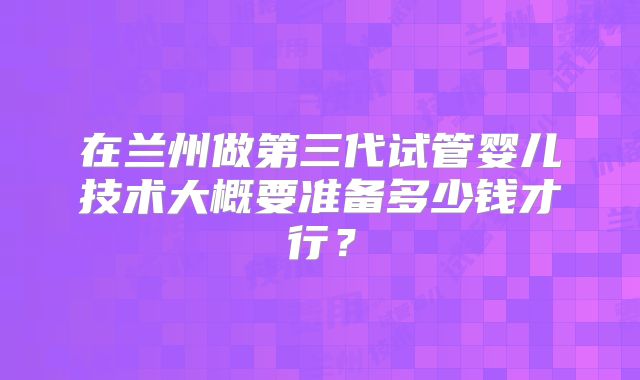 在兰州做第三代试管婴儿技术大概要准备多少钱才行？