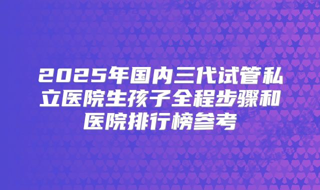2025年国内三代试管私立医院生孩子全程步骤和医院排行榜参考