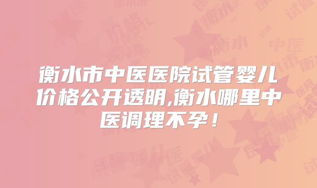衡水市中医医院试管婴儿价格公开透明,衡水哪里中医调理不孕!