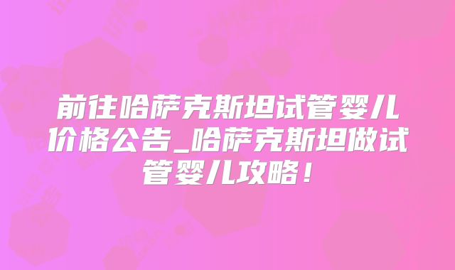 前往哈萨克斯坦试管婴儿价格公告_哈萨克斯坦做试管婴儿攻略!